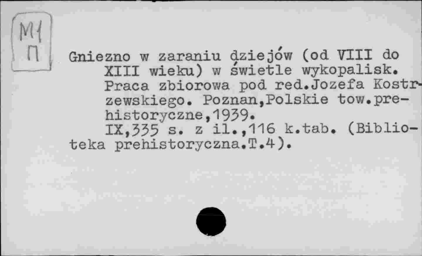 ﻿Ml п
Gniezno w zaraniu dziejow (od VIII do XIII wieku) w swietle wykopalisk. Praca zbiorowa pod red. Jozef a Kostr-zewskiego. Poznan,Polskie tow.pre-historyczne,1959• IX,555 s. z il.,116 к.tab. (Biblio-
teka prehistoryczna.T.4).